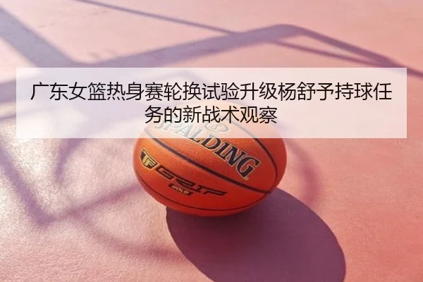 广东女篮热身赛轮换试验升级杨舒予持球任务的新战术观察