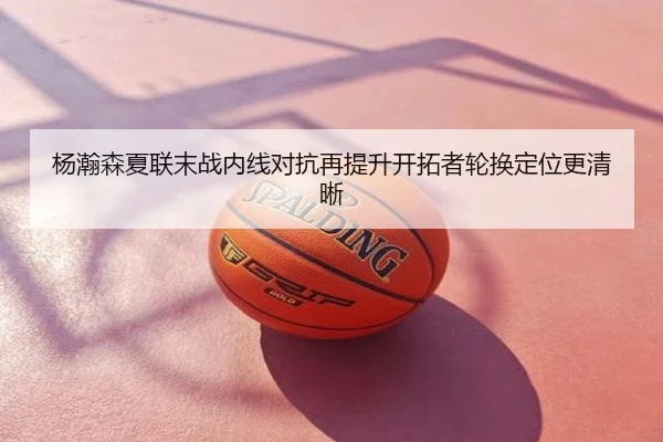 杨瀚森夏联末战内线对抗再提升开拓者轮换定位更清晰