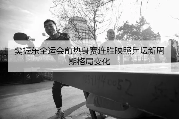 樊振东全运会前热身赛连胜映照乒坛新周期格局变化