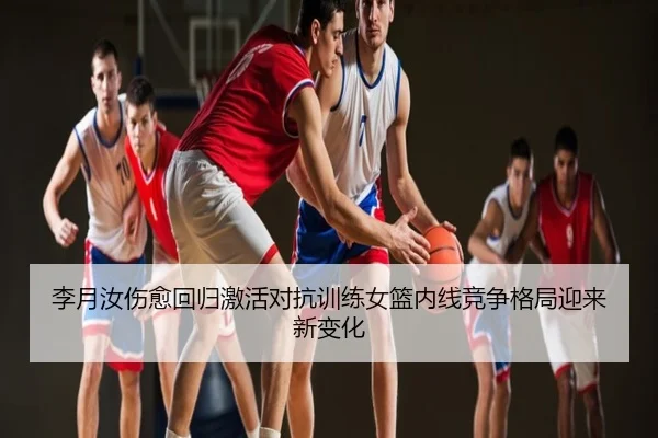 李月汝伤愈回归激活对抗训练女篮内线竞争格局迎来新变化